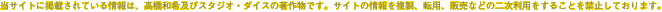 当サイトに掲載されている情報は、高橋和希及びスタジオ・ダイスの著作物です。サイトの情報を複製、転用、販売などの二次利用をすることを禁止しております。